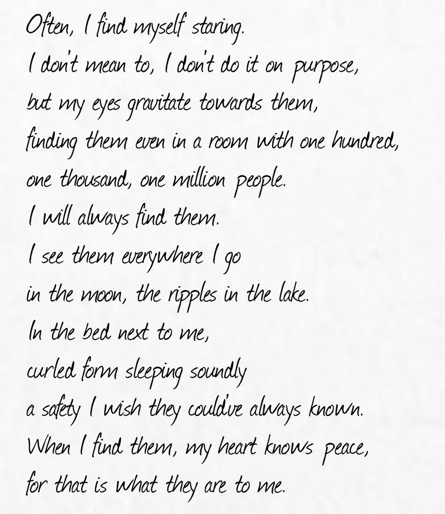 Often, I find myself staring.
I don't mean to, I don't do it on purpose,
but my eyes gravitate towards them,
finding them even in a room with one hundred,
one thousand, one million people.
I will always find them.
I see them everywhere I go
in the moon, the ripples in the lake.
In the bed next to me,
curled form sleeping soundly
a safety I wish they could've always known.
When I find them, my heart knows peace,
for that is what they are to me.