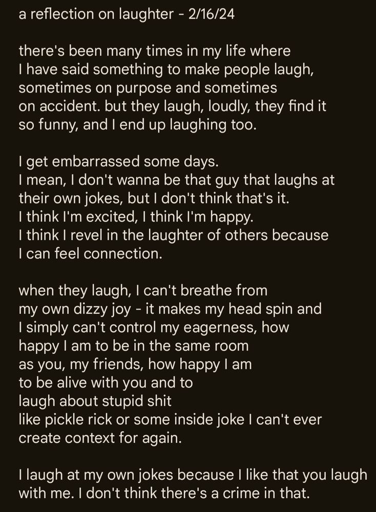 A screenshot of a poem in a note app. The text reads:

a reflection on laughter - 2/16/24

there's been many times in my life where
I have said something to make people laugh, 
sometimes on purpose and sometimes
on accident. but they laugh, loudly, they find it
so funny, and I end up laughing too.

I get embarrassed some days.
I mean, I don't wanna be that guy that laughs at
their own jokes, but I don't think that's it. 
I think I'm excited, I think I'm happy. 
I think I revel in the laughter of others because
I can feel connection. 

when they laugh, I can't breathe from 
my own dizzy joy - it makes my head spin and
I simply can't control my eagerness, how
happy I am to be in the same room
as you, my friends, how happy I am
to be alive with you and to
laugh about stupid shit
like pickle rick or some inside joke I can't ever
create context for again. 

I laugh at my own jokes because I like that you laugh with me. I don't think there's a crime in that. 

End poem. 
