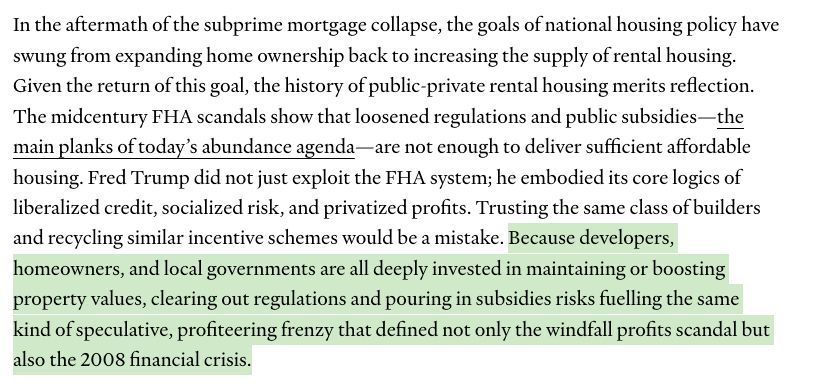 In the aftermath of the subprime mortgage collapse, the goals of national housing policy have swung from expanding home ownership back to increasing the supply of rental housing. Given the return of this goal, the history of public-private rental housing merits reflection. The midcentury FHA scandals show that loosened regulations and public subsidies—the main planks of today’s abundance agenda—are not enough to deliver sufficient affordable housing. Fred Trump did not just exploit the FHA system; he embodied its core logics of liberalized credit, socialized risk, and privatized profits. Trusting the same class of builders and recycling similar incentive schemes would be a mistake. Because developers, homeowners, and local governments are all deeply invested in maintaining or boosting property values, clearing out regulations and pouring in subsidies risks fuelling the same kind of speculative, profiteering frenzy that defined not only the windfall profits scandal but also the 2008 financial crisis. (the final sentence is highlighted in green)