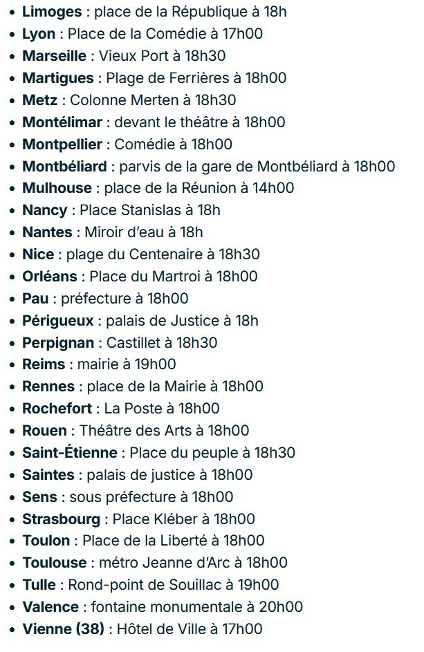 Limoges : place de la République à 18h
Lyon : Place de la Comédie à 17h00
Marseille : Vieux Port à 18h30
Martigues : Plage de Ferrières à 18h00
Metz : Colonne Merten à 18h30
Montélimar : devant le théâtre à 18h00
Montpellier : Comédie à 18h00
Montbéliard : parvis de la gare de Montbéliard à 18h00
Mulhouse : place de la Réunion à 14h00
Nancy : Place Stanislas à 18h
Nantes : Miroir d’eau à 18h
Nice : plage du Centenaire à 18h30 
Orléans : Place du Martroi à 18h00
Pau : préfecture à 18h00
Périgueux : palais de Justice à 18h
Perpignan : Castillet à 18h30
Reims : mairie à 19h00
Rennes : place de la Mairie à 18h00
Rochefort : La Poste à 18h00
Rouen : Théâtre des Arts à 18h00
Saint-Étienne : Place du peuple à 18h30
Saintes : palais de justice à 18h00
Sens : sous préfecture à 18h00
Strasbourg : Place Kléber à 18h00
Toulon : Place de la Liberté à 18h00
Toulouse : métro Jeanne d’Arc à 18h00
Tulle : Rond-point de Souillac à 19h00
Valence : fontaine monumentale à 20h00
Vienne (38) : Hôtel de Ville à 17h00