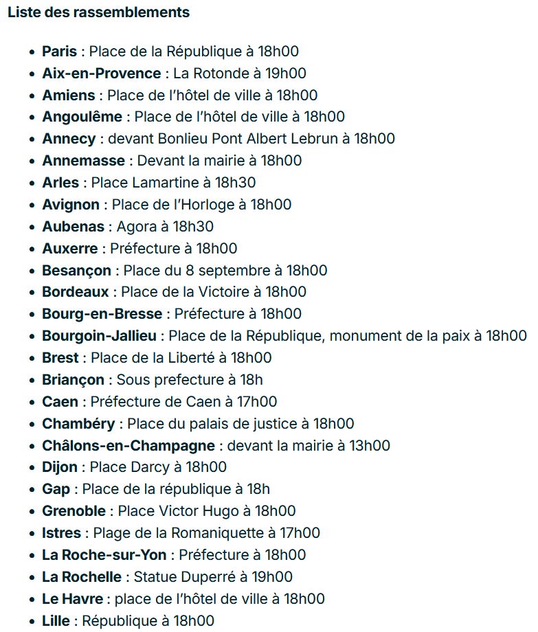 Liste des rassemblements

    Paris : Place de la République à 18h00
    Aix-en-Provence : La Rotonde à 19h00
    Amiens : Place de l’hôtel de ville à 18h00
    Angoulême : Place de l’hôtel de ville à 18h00
    Annecy : devant Bonlieu Pont Albert Lebrun à 18h00
    Annemasse : Devant la mairie à 18h00
    Arles : Place Lamartine à 18h30
    Avignon : Place de l’Horloge à 18h00
    Aubenas : Agora à 18h30
    Auxerre : Préfecture à 18h00
    Besançon : Place du 8 septembre à 18h00 
    Bordeaux : Place de la Victoire à 18h00
    Bourg-en-Bresse : Préfecture à 18h00
    Bourgoin-Jallieu : Place de la République, monument de la paix à 18h00
    Brest : Place de la Liberté à 18h00
    Briançon : Sous prefecture à 18h
    Caen : Préfecture de Caen à 17h00
    Chambéry : Place du palais de justice à 18h00 
    Châlons-en-Champagne : devant la mairie à 13h00
    Dijon : Place Darcy à 18h00
    Gap : Place de la république à 18h
    Grenoble : Place Victor Hugo à 18h00
    Istres : Plage de la Romaniquette à 17h00
    La Roche-sur-Yon : Préfecture à 18h00
    La Rochelle : Statue Duperré à 19h00
    Le Havre : place de l’hôtel de ville à 18h00
    Lille : République à 18h00
