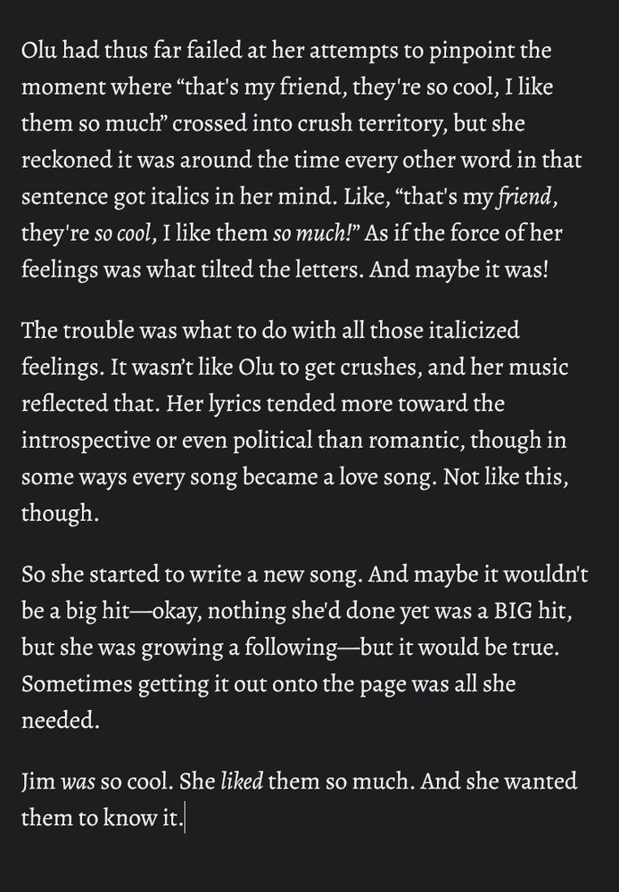 Olu had thus far failed at her attempts to pinpoint the moment where “that's my friend, they're so cool, I like them so much” crossed into crush territory, but she reckoned it was around the time every other word in that sentence got italics in her mind. Like, “that's my /friend/, they're /so cool/, I like them /so much/!” As if the force of her feelings was what tilted the letters. And maybe it was!

The trouble was what to do with all those italicized feelings. It wasn’t like Olu to get crushes, and her music reflected that. Her lyrics tended more toward the introspective or even political than romantic, though in some ways every song became a love song. Not like this, though.

So she started to write a new song. And maybe it wouldn't be a big hit—okay, nothing she'd done yet was a BIG hit, but she was growing a following—but it would be true. Sometimes getting it out onto the page was all she needed.

Jim /was/ so cool. She /liked/ them so much. And she wanted them to know it.