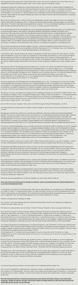 Etliche gigantische Planungsfehler beim Projekt Zweite Stammstrecke, die durchaus vergleichbar sind mit den Fehlern, die zum Zugunglück in Garmisch-Partenkirchen geführt haben, führten zu ganz massiver Verärgerung in Bayern.

Beispielsweise wurden die Fahrpläne für die Zweite Stammstrecke mit einer Fahrzeit von 4 Minuten zwischen Ostbahnhof und Hauptbahnhof berechnet, obwohl die noch nicht einmal theoretisch erreichbar sind. So wurde z.B. am Westkopf des Ostbahnhofes bei einem Radius von 337 m eine Geschwindigkeit von 120 km/h unterstellt, was völlig utopisch ist. Realistisch ist dort eine Geschwindigkeit von maximal 90 km/h. Zwischen Marienhof und Hauptbahnhof wurde eine Maximalgeschwindigkeit von 120 km/h berechnet, obwohl selbst bei sehr scharfer Fahrweise die S-Bahn in der Spitze für den Bruchteil einer Sekunde dort nur höchstens 104 km/h erreichen kann.

Bei der Fahrplanerstellung für den 15-Minuten-Takt wurde beispielsweise unterstellt, dass lediglich mit einem Kreuzungsgleis St. Koloman (Netzergänzende Maßnahme 08) ein 15-Minuten-Takt zwischen Markt Schwaben und Erding möglich sei. Auch das ist völlig utopisch. Es wurden notwendige Kreuzungspufferzeiten "vergessen". Für einen vollständigen zweigleisigen Ausbau zwischen Markt Schwaben und Altenerding (Strecke 5601 km 0,0 bis km 12,2) gibt es gar keine Finanzierung.

Als in den Sechziger Jahren die Erste Stammstrecke von der Deutschen Bundesbahn erbaut wurde, gab es eine Vereinbarung mit der Berufsfeuerwehr München, dass sämtliche unterirdische Bahnhöfe (Hauptbahnhof, Karlsplatz, Marienplatz, Isartor, Rosenheimer Platz) aufgrund des hohen Fahrgastaufkommens stets zwei unabhängige Zu- und Abgangsbereiche aufweisen müssen und beide Bereiche mindestens 100 m voneinander entfernt sein müssen, damit im Brandfall in einem der beiden Zugangsbauwerke die Fahrgäste über das andere Zugangsbauwerk fliehen können …

… und so weiter, bitte in der Quelle nachlesen.