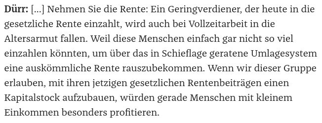 Dürr: … Nehmen Sie die Rente: Ein Geringverdiener, der heute in die gesetzliche Rente einzahlt, wird auch bei Vollzeitarbeit in die Altersarmut fallen. Weil diese Menschen einfach gar nicht so viel einzahlen könnten, um über das in Schieflage geratene Umlagesystem eine auskömmliche Rente rauszubekommen. Wenn wir dieser Gruppe erlauben, mit ihren jetzigen gesetzlichen Rentenbeiträgen einen Kapitalstock aufzubauen, würden gerade Menschen mit kleinem Einkommen besonders profitieren. 