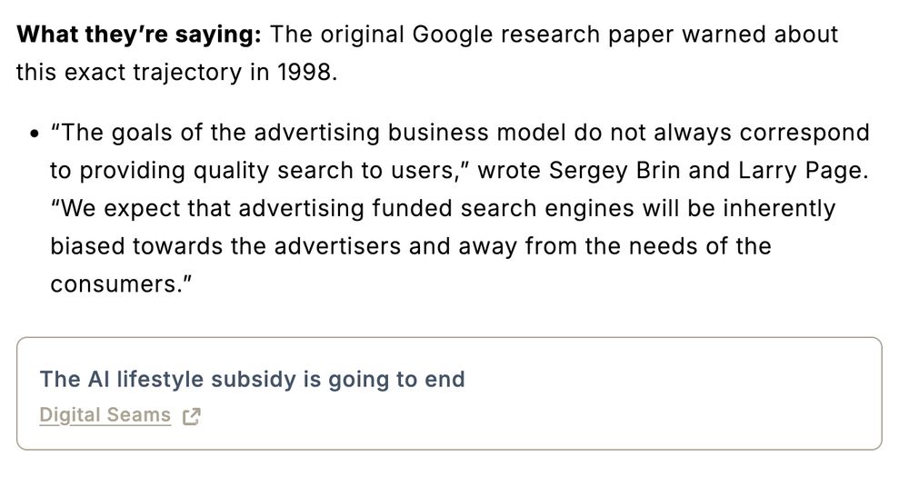 *What they're saying*: The original Google research paper warned about this exact trajectory in 1998.

* “The goals of the advertising business model do not always correspond to providing quality search to users,” wrote Sergey Brin and Larry Page. “We expect that advertising funded search engines will be inherently biased towards the advertisers and away from the needs of the consumers.”

From The AI lifestyle subsidy is going to end - Digital Seams https://digitalseams.com/blog/the-ai-lifestyle-subsidy-is-going-to-end