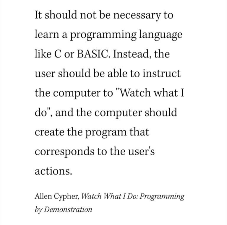 It should not be necessary to learn a programming language like C or BASIC. Instead, the user should be able to instruct the computer to "Watch what I do", and the computer should create the program that corresponds to the user's actions.

Allen Cypher, Watch What I Do: Programming by Demonstration