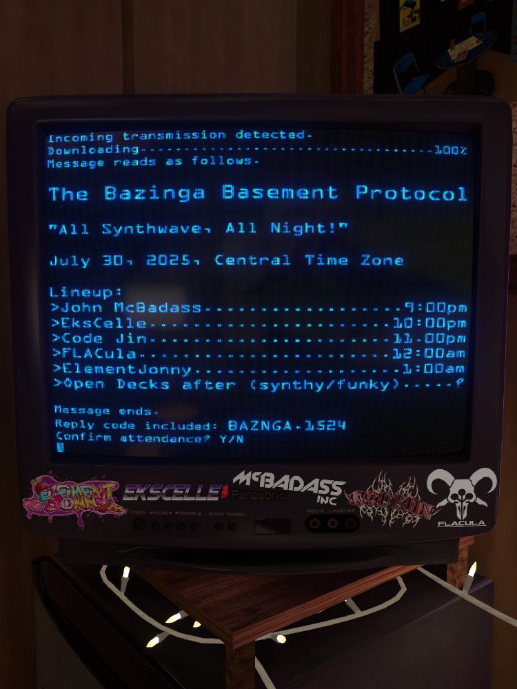 A picture of a CRT television with DJ logos stickered on it. There's blue text displayed on the screen, formatted like a computer terminal window.

Incoming transmission detected.
Downloading...100%
Message reads as follows.

The Bazinga Basement Protocol

"All Synthwave, All Night!"

July 30, 2025, Central Time Zone

Lineup:
>John McBadass...9:00pm
>EksCelle...10:00pm
>Code Jin...11:00pm
>FLACula...12:00am
>ElementJonny...1:00am
>Open decks after (synthy/funky)...?

Message ends.
Reply code included: BAZNGA.1524
Confirm attendance? Y/N