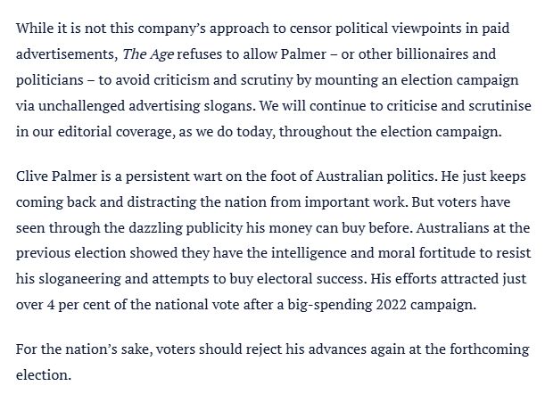 Screengrab from The Age editorial:

While it is not this company’s approach to censor political viewpoints in paid advertisements, The Age refuses to allow Palmer – or other billionaires and politicians – to avoid criticism and scrutiny by mounting an election campaign via unchallenged advertising slogans. We will continue to criticise and scrutinise in our editorial coverage, as we do today, throughout the election campaign.

Clive Palmer is a persistent wart on the foot of Australian politics. He just keeps coming back and distracting the nation from important work. But voters have seen through the dazzling publicity his money can buy before. Australians at the previous election showed they have the intelligence and moral fortitude to resist his sloganeering and attempts to buy electoral success. His efforts attracted just over 4 per cent of the national vote after a big-spending 2022 campaign.

For the nation’s sake, voters should reject his advances again at the forthcoming election.