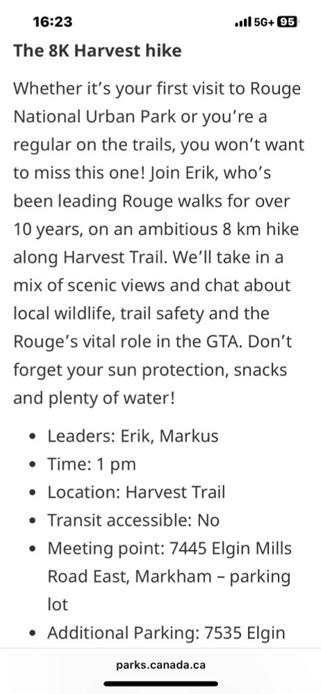 Screenshot of text:

16:23
The 8K Harvest hike
•ll 5G+ 95
Whether it's your first visit to Rouge National Urban Park or you're a regular on the trails, you won't want to miss this one! Join Erik, who's been leading Rouge walks for over 10 years, on an ambitious 8 km hike along Harvest Trail. We'll take in a mix of scenic views and chat about local wildlife, trail safety and the Rouge's vital role in the GTA. Don't forget your sun protection, snacks and plenty of water!
• Leaders: Erik, Markus
• Time: 1 pm
• Location: Harvest Trail
• Transit accessible: No
• Meeting point: 7445 Elgin Mills Road East, Markham - parking lot
• Additional Parking: 7535 Elgin
parks.canada.ca
