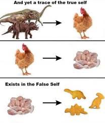 The meme where dinosaurs become chickens become chicken meat become dinosaur shaped chicken nuggets “And yet a trace of the true self exists in the false self”