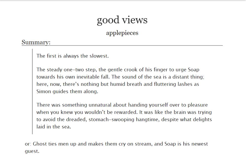 screenshot of a fic from ao3
title: good views
author: applepieces
Summary:
The first is always the slowest.

The steady one-two step, the gentle crook of his finger to urge Soap towards his own inevitable fall. The sound of the sea is a distant thing; here, now, there’s nothing but humid breath and fluttering lashes as Simon guides them along.

There was something unnatural about handing yourself over to pleasure when you knew you wouldn’t be rewarded. It was like the brain was trying to avoid the dreaded, stomach-swooping hangtime, despite what delights laid in the sea.

or: Ghost ties men up and makes them cry on stream, and Soap is his newest guest.