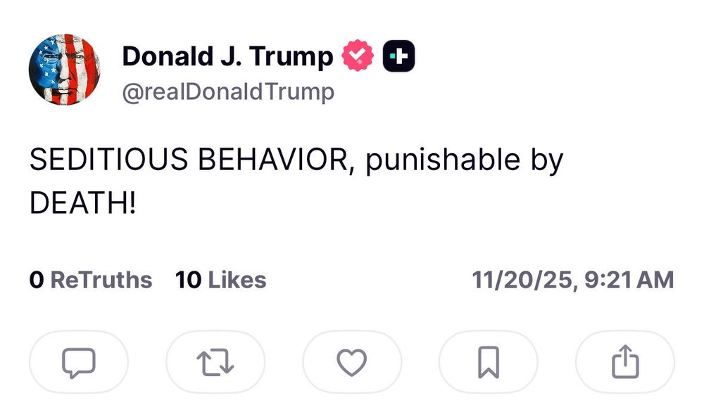 A screenshot of a Truth Social post from the verified account of Donald J. Trump, posted on November 20, 2025, at 9:21 a.m. The post reads in all caps: “SEDITIOUS BEHAVIOR, punishable by DEATH!” It shows zero “ReTruths” and ten likes.

Context:
The post appears to reference ongoing political tensions in the United States, where some Democratic officials and military leaders had reportedly stated that service members should not obey illegal or unconstitutional orders. Trump’s message uses the language of sedition to characterize dissent or disobedience, implicitly threatening severe punishment—including death—for those who oppose him or challenge his authority. The rhetoric echoes authoritarian framing by conflating lawful disagreement or whistleblowing with treason, escalating political polarization and fear.
Trump is a rapist pedophile authoritarian wannabe losing control 
#FuckTrump