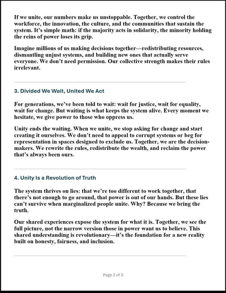 If we unite, our numbers make us unstoppable. Together, we control the workforce, the innovation, the culture, and the communities that sustain the system. It’s simple math: if the majority acts in solidarity, the minority holding the reins of power loses its grip.
Imagine millions of us making decisions together—redistributing resources, dismantling unjust systems, and building new ones that actually serve everyone. We don’t need permission. Our collective strength makes their rules irrelevant.
 
3. Divided We Wait, United We Act
For generations, we’ve been told to wait: wait for justice, wait for equality, wait for change. But waiting is what keeps the system alive. Every moment we hesitate, we give power to those who oppress us.
Unity ends the waiting. When we unite, we stop asking for change and start creating it ourselves. We don’t need to appeal to corrupt systems or beg for representation in spaces designed to exclude us. Together, we are the decision-makers. We rewrite the rules, redistribute the wealth, and reclaim the power that’s always been ours.
 
4. Unity Is a Revolution of Truth
The system thrives on lies: that we’re too different to work together, that there’s not enough to go around, that power is out of our hands. But these lies can’t survive when marginalized people unite. Why? Because we bring the truth.
Our shared experiences expose the system for what it is. Together, we see the full picture, not the narrow version those in power want us to believe. This shared understanding is revolutionary—it’s the foundation for a new reality built on honesty, fairness, and inclusion.
