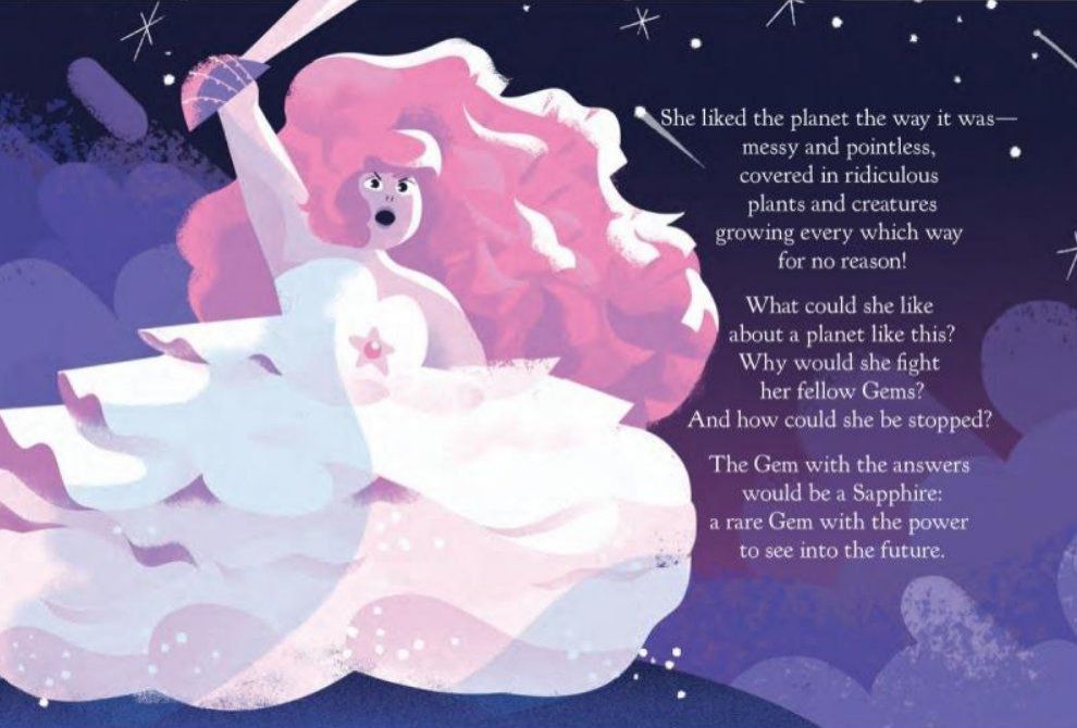 An official illustration of Rose Quartz. She is raising her sword above her head and her expression indicates anger/bravery; her brows are furrowed and her mouth is open as if she's shouting something. She has a fat body, drawn with soft and rounded lines/shapes. Both her voluminous vibrant pink hair and her layered and sleeveless white dress are blowing in the wind. Her skin tone is pale pink. There is a star-shaped opening in the belly region of her dress, showing a pink jewel in the center. The background is a night sky painted in deep shades of blue and purple. At the top of the page, there are white stars. To Rose's right, it says:

"She liked the planet the way it was— messy and pointless, covered in ridiculous plants and creatures growing every which way for no reason!
What could she like about a planet like this?
Why would she fight her fellow Gems?
And how could she be stopped?
The Gem with the answers
would be a Sapphire:
a rare Gem with the power
to see into the future.”