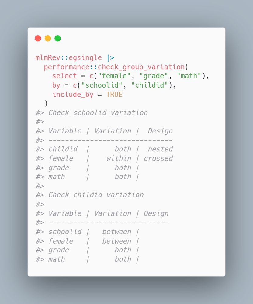 mlmRev::egsingle |>
  performance::check_group_variation(
    select = c("female", "grade", "math"),
    by = c("schoolid", "childid"),
    include_by = TRUE
  )
#> Check schoolid variation
#>
#> Variable | Variation |  Design
#> ------------------------------
#> childid  |      both |  nested
#> female   |    within | crossed
#> grade    |      both |
#> math     |      both |
#>
#> Check childid variation
#>
#> Variable | Variation | Design
#> -----------------------------
#> schoolid |   between |
#> female   |   between |
#> grade    |      both |
#> math     |      both |
