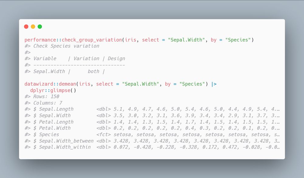 performance::check_group_variation(iris, select = "Sepal.Width", by = "Species")
#> Check Species variation
#> 
#> Variable    | Variation | Design
#> --------------------------------
#> Sepal.Width |      both |       

datawizard::demean(iris, select = "Sepal.Width", by = "Species") |> 
  dplyr::glimpse()
#> Rows: 150
#> Columns: 7
#> $ Sepal.Length        <dbl> 5.1, 4.9, 4.7, 4.6, 5.0, 5.4, 4.6, 5.0, 4.4, 4.9, 5.4, 4.…
#> $ Sepal.Width         <dbl> 3.5, 3.0, 3.2, 3.1, 3.6, 3.9, 3.4, 3.4, 2.9, 3.1, 3.7, 3.…
#> $ Petal.Length        <dbl> 1.4, 1.4, 1.3, 1.5, 1.4, 1.7, 1.4, 1.5, 1.4, 1.5, 1.5, 1.…
#> $ Petal.Width         <dbl> 0.2, 0.2, 0.2, 0.2, 0.2, 0.4, 0.3, 0.2, 0.2, 0.1, 0.2, 0.…
#> $ Species             <fct> setosa, setosa, setosa, setosa, setosa, setosa, setosa, s…
#> $ Sepal.Width_between <dbl> 3.428, 3.428, 3.428, 3.428, 3.428, 3.428, 3.428, 3.428, 3…
#> $ Sepal.Width_within  <dbl> 0.072, -0.428, -0.228, -0.328, 0.172, 0.472, -0.028, -0.0…
