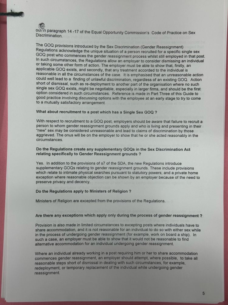 out in paragraph 14-17 of the Equal Opportunity Commission's Code of Practice on Sex Discrimination.
The GOQ provisions introduced by the Sex Discrimination (Gender Reassignment)
Regulations acknowledge the unique situation of a person recruited for a specific single sex
GOQ post who commences the gender reassignment process whilst still employed in that post. in such circumstances, the Regulations allow an employer to consider dismissing an individual or taking some other form of action. The employer must be able to show that, firstly, an applicable GOQ exists, and secondly, that any treatment accorded to the individual is reasonable in all the circumstances of the case. It is emphasised that an unreasonable action could well lead to a finding of unlawful discrimination, regardless of an existing GOQ. Action short of dismissal, such as re-deployment to another part of the organisation where no such single sex GOQ exists, might be negotiable, especially in larger firms, and should be the first option considered in such circumstances. Reference is made in Part Three of this Guide to good practice involving discussing options with the employee at an early stage to try to come to a mutually satisfactory arrangement.
What about recruitment to a post which has a Single Sex GOQ?
With respect to recruitment to a GOQ post, employers should be aware that failure to recruit a person to whom gender reassignment grounds apply and who is living and presenting in their
"new" sex may be considered unreasonable and lead to claims of discrimination by those aggrieved. The onus will be on the employer to show that he or she acted reasonably in the circumstances.
Do the Regulations create any supplementary GOQs in the Sex Discrimination Act relating specifically to Gender Reassignment grounds?
Yes. In addition to the provisions of s7 of the SDA, the new Regulations introduce supplementary GOQs relating to gender reassignment grounds. These include provisions which relate to intimate p…