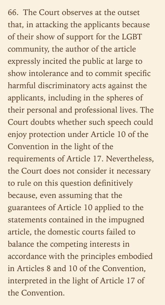 66.  The Court observes at the outset that, in attacking the applicants because of their show of support for the LGBT community, the author of the article expressly incited the public at large to show intolerance and to commit specific harmful discriminatory acts against the applicants, including in the spheres of their personal and professional lives. The Court doubts whether such speech could enjoy protection under Article 10 of the Convention in the light of the requirements of Article 17. Nevertheless, the Court does not consider it necessary to rule on this question definitively because, even assuming that the guarantees of Article 10 applied to the statements contained in the impugned article, the domestic courts failed to balance the competing interests in accordance with the principles embodied in Articles 8 and 10 of the Convention, interpreted in the light of Article 17 of the Convention.