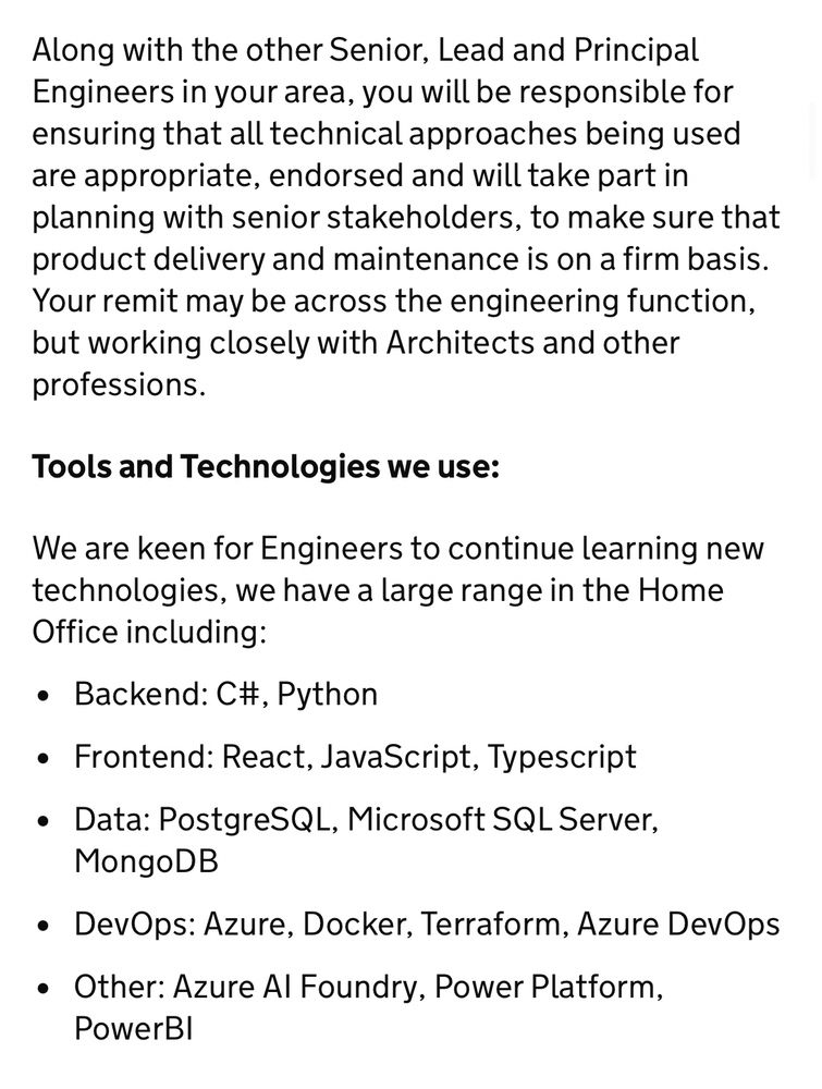 Along with the other Senior, Lead and Principal Engineers in your area, you will be responsible for ensuring that all technical approaches being used are appropriate, endorsed and will take part in planning with senior stakeholders, to make sure that product delivery and maintenance is on a firm basis.
Your remit may be across the engineering function, but working closely with Architects and other professions.
Tools and Technologies we use:
We are keen for Engineers to continue learning new technologies, we have a large range in the Home Office including:
• Backend: C#, Python
• Frontend: React, JavaScript, Typescript
• Data: PostgreSQL, Microsoft SQL Server,
MongoDB
• DevOps: Azure, Docker, Terraform, Azure DevOps
• Other: Azure Al Foundry, Power Platform,
PowerBl