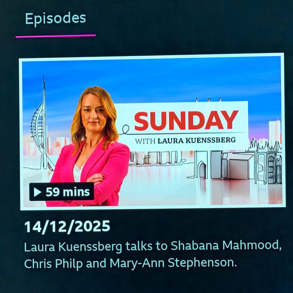 Episodes, SUNDAY WITH LAURA KUENSSBERG, runtime 59 mins, date 14th December 2025, descriptions Laura Kuenssberg talks to Shabana Mahmood, Chris Philp and Mary-Ann Stephenson.