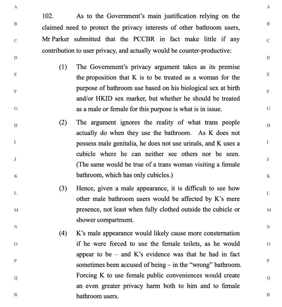 Para 102, quote, As to the Government’s main justification relying on the claimed need to protect the privacy interests of other bathroom users, Mr Parker submitted that the PCCBR in fact make little if any contribution to user privacy, and actually would be counter-productive:

Item 1, The Government’s privacy argument takes as its premise the proposition that K is to be treated as a woman for the purpose of bathroom use based on his biological sex at birth and/or HKID sex marker, but whether he should be treated as a male or female for this purpose is what is in issue.
Item 2, The argument ignores the reality of what trans people actually do when they use the bathroom.  As K does not possess male genitalia, he does not use urinals, and K uses a cubicle where he can neither see others nor be seen.  (The same would be true of a trans woman visiting a female bathroom, which has only cubicles.)
Item 3, Hence, given a male appearance, it is difficult to see how other male bathroom users would be affected by K’s mere presence, not least when fully clothed outside the cubicle or shower compartment.
Item 4, K’s male appearance would likely cause more consternation if he were forced to use the female toilets, as he would appear to be – and K’s evidence was that he had in fact sometimes been accused of being – in the “wrong” bathroom.  Forcing K to use female public conveniences would create an even greater privacy harm both to him and to female bathroom users.
