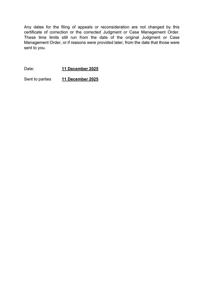 Any dates for the filing of appeals or reconsideration are not changed by this certificate of correction or the corrected Judgment or Case Management Order.
These time limits still run from the date of the original Judgment or Case Management Order, or if reasons were provided later, from the date that those were sent to you.
Date:
Sent to parties
11 December 2025
11 December 2025