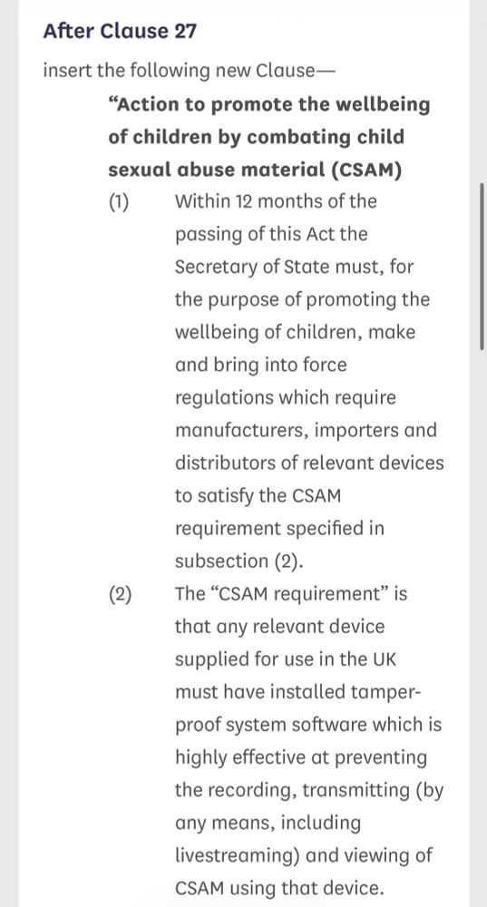 After Clause 27
insert the following new Clause-
"Action to promote the wellbeing of children by combating child sexual abuse material (CSAM)
(1)
Within 12 months of the passing of this Act the Secretary of State must, for the purpose of promoting the wellbeing of children, make and bring into force regulations which require manufacturers, importers and distributors of relevant devices to satisfy the CSAM requirement specified in subsection (2).
(2)
The "CSAM requirement" is that any relevant device supplied for use in the UK must have installed tamper-
proof system software which is highly effective at preventing the recording, transmitting (by any means, including livestreaming) and viewing of CSAM using that device.