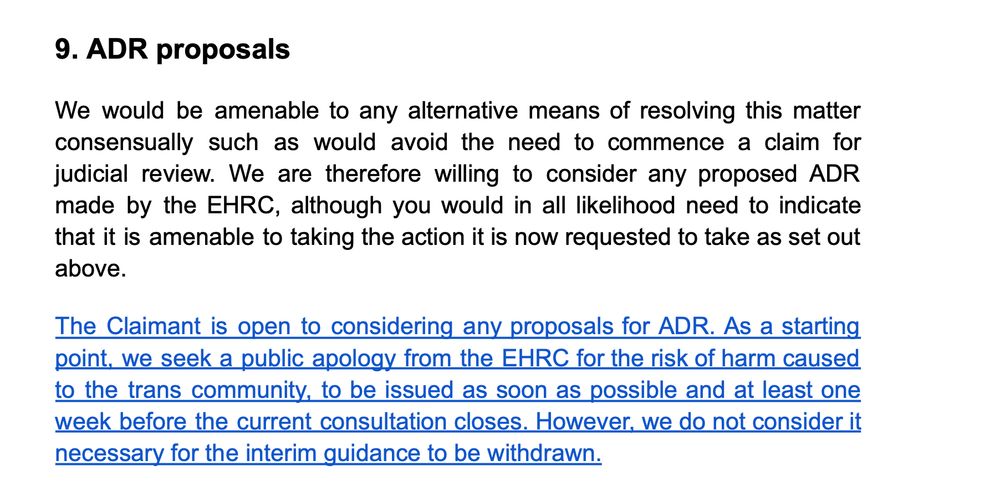 9. ADR proposals

We would be amenable to any alternative means of resolving this matter consensually such as would avoid the need to commence a claim for judicial review. We are therefore willing to consider any proposed ADR made by the EHRC, although you would in all likelihood need to indicate that it is amenable to taking the action it is now requested to take as set out above.

The Claimant is open to considering any proposals for ADR. As a starting
point, we seek a public apology from the EHRC for the risk of harm caused to the trans community, to be issued as soon as possible and at least one week before the current consultation closes. However, we do not consider it necessary for the interim guidance to be withdrawn.