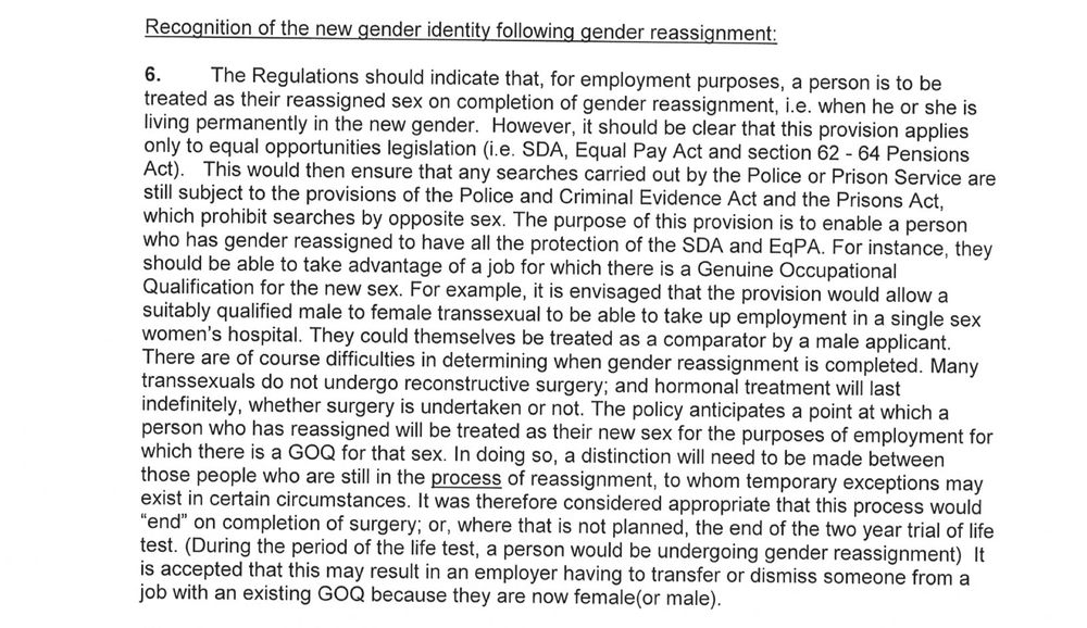 Recognition of the new gender identity following gender reassignment:
6. The Regulations should indicate that, for employment purposes, a person is to be
treated
as
their reassignedsex on completion of gender reassignment, i.e. when he or she is
living permanently in the new gender. However, it should be clear that this provision applies
only to equal opportunities legislation (i.e. SDA, Equal Pay Act and section 62- 64 Pensions
Act). This would then ensure that anysearches carried out by the Police or Prison Service are
still subject to the provisions of the Police and Criminal Evidence Act and the Prisons Act,
which prohibitsearches by oppositesex. The purpose of this provision is to enable a person
who has gender reassigned to have all the protection of the SDA and EgPA. For instance, they
should be able to take advantage of a job for which there is a Genuine Occupational
Qualification for the new sex. For example, it is envisaged that the provision would allow a
suitably qualified male to female transsexual to be able to take up employment in a singlesex
women's hospital. They could themselves be treatedas a comparator bya male applicant.
There are of course difficulties in determining when gender reassignment is completed. Many
transsexuals do not undergo reconstructive surgery; and hormonal treatment will last
indefinitely, whether surgery is undertaken or not. The policy anticipatesa point at which a
person who has reassigned will be treated as their new sex for the purposes of employment for
which there is
a
GOQ for that sex. In doing so, a distinction will need to be made between
those people who are still in the process of reassignment, to whom temporary exceptions may
exist in certain circumstances. \t was therefore considered appropriate that this process would
“end” on completion of surgery; or, where that is not planned, the end of the two year trial of life
test. (During the period of the life test, a
person would be undergoing gender reassignment) It…