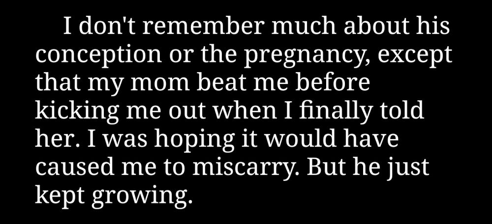 "I don't remember much about his conception or the pregnancy, except that my mom beat me before kicking me out when I finally told her. I was hoping it would have caused me to miscarry. But he just kept growing."