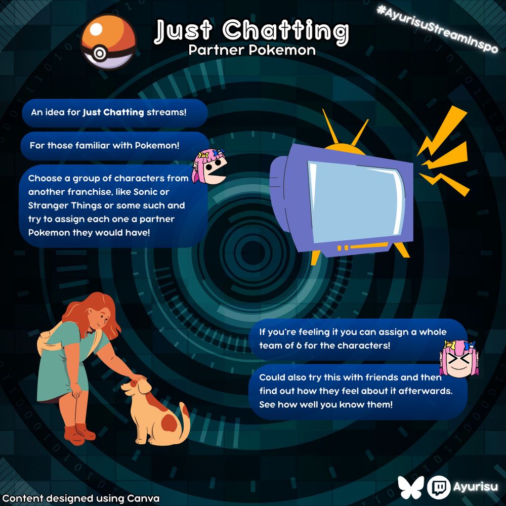 Ayurisu Stream Inspo for Just Chatting streams
Partner Pokemon

An idea for Just Chatting streams!

For those familiar with Pokemon!

Choose a group of characters from another franchise, like Sonic or Stranger Things or some such and try to assign each one a partner Pokemon they would have!

If you’re feeling it you can assign a whole team of 6 for the characters!

Could also try this with friends and then find out how they feel about it afterwards. See how well you know them!