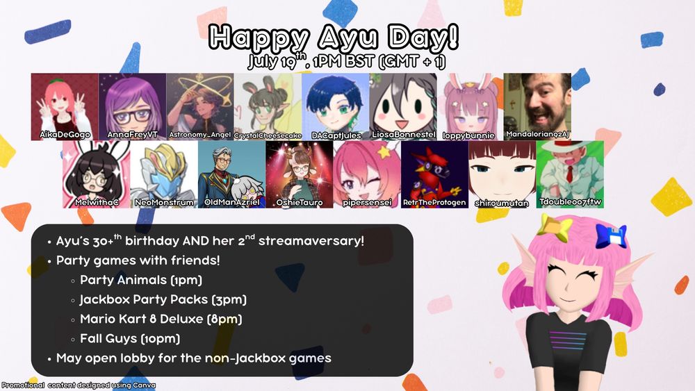 Happy Ayu Day! Promo image
July 19th, 1pm BST (GMT + 1)

Ayu's 30 plus birthday and her second streamaversary!

Party games with friends!
Party Animals at 1pm
Jackbox Party Packs at 3pm
Mario Kart 8 Deluxe at 8pm
Fall Guys at 10pm

May open lobby for the non-Jackbox fames