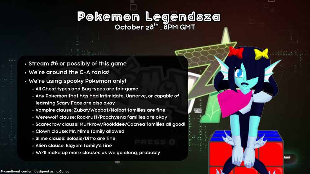 Pokemon Legendsza promo image
October 28th, 8pm GMT

Stream number 8 or possibly 9 of this game (it's the 9th)

We're around the C-A ranks!

We're using spooky Pokemon only!
All Ghost types and Bug types are fair game
Any Pokemon that has had access to Intimidate, Unnerve, or Scary Face are also okay
Vampire clause: Zubat/Woobat/Noibat families are fine
Werewolf clause: Rockruff/Poochyena families okay
Scarecrow clause: Murkrow/Rookidee/Cacnea families all good!
Clown clause: Mr. Mime family allowed
Slime clause: Solosis/Ditto are fine
Alien clause: Elgyem's family's fine
We'll make up more clauses as we go along, probably