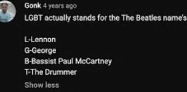 comment from Gonk, 4 years ago

LGBT actually stands for the The Beatles name's

L-Lennon
G-George
B-Bassist Paul McCartney
T-The Drummer