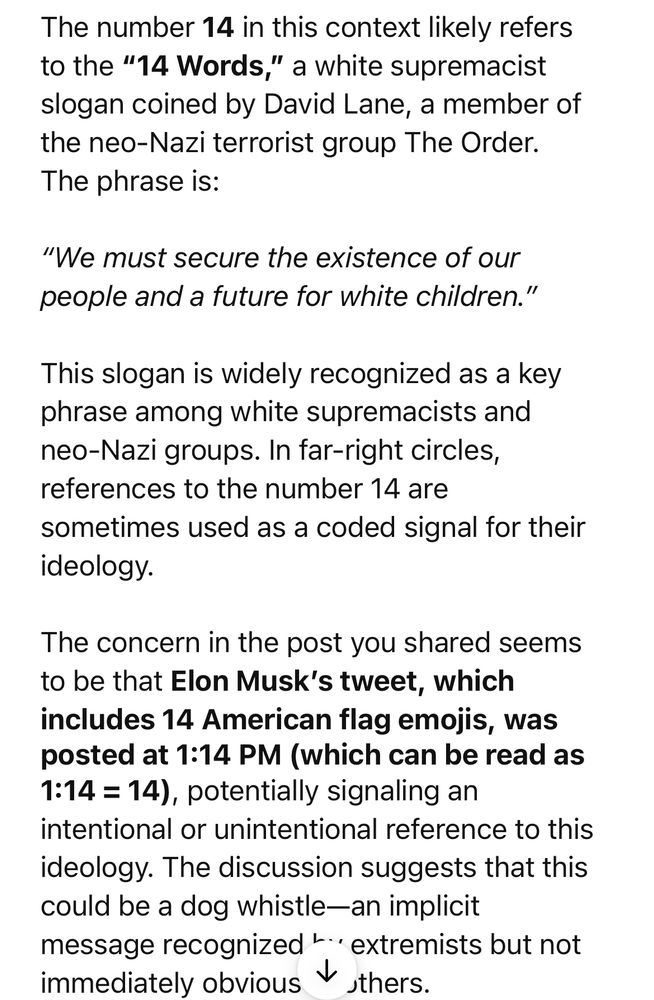 The number 14 in this context likely refers to the "14 Words," a white supremacist slogan coined by David Lane, a member of the neo-Nazi terrorist group The Order.
The phrase is:
"We must secure the existence of our people and a future for white children."
This slogan is widely recognized as a key phrase among white supremacists and neo-Nazi groups. In far-right circles, references to the number 14 are
sometimes used as a coded signal for their ideology.
The concern in the post you shared seems to be that Elon Musk's tweet, which includes 14 American flag emojis, was posted at 1:14 PM (which can be read as
1:14 = 14), potentially signaling an
intentional or unintentional reference to this ideology. The discussion suggests that this could be a dog whistle-an implicit message recognized .. extremists but not immediately obvious to others.
