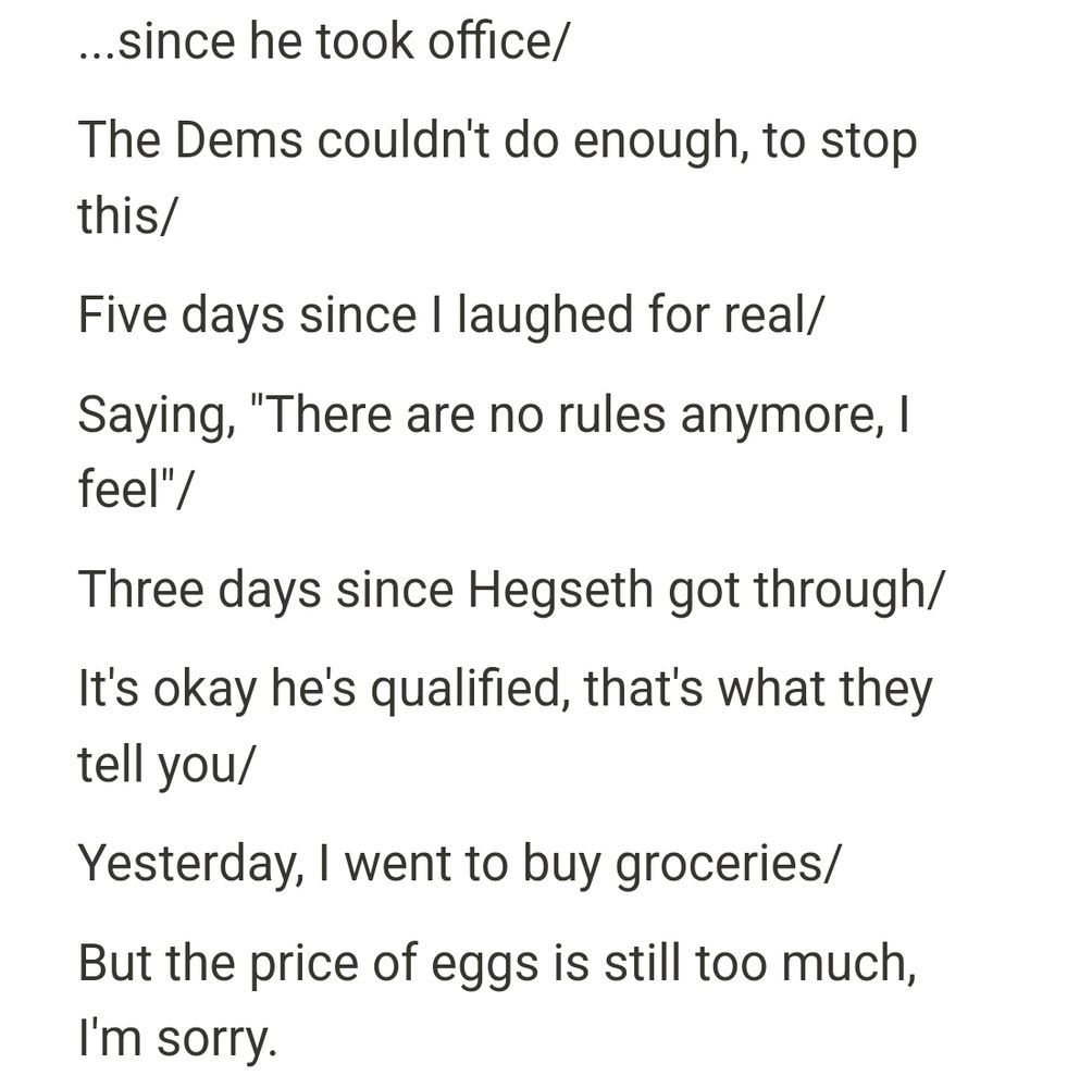 ...since he took office/
The Dems couldn't do enough, to stop this/
Five days since I laughed for real/
Saying, "There are no rules anymore, I feel"/
Three days since Hegseth got through/
It's all Republican's faults, that's what they tell you/
Yesterday, I went to buy groceries/
But the price of eggs is still too much, I'm sorry.