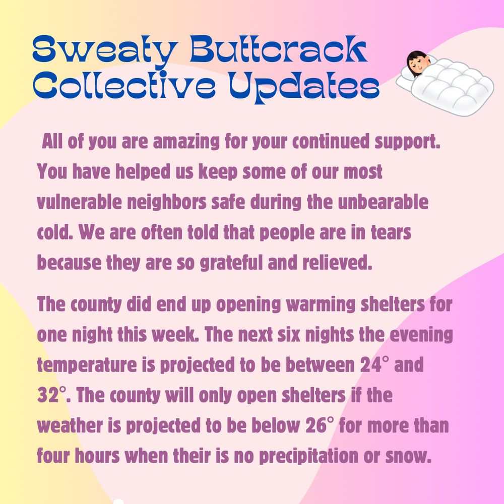 2: Pink & yellow flyer with pink & blue text that reads: Sweaty Butterack Collective Updates. All of you are amazing for your continued support.
You have helped us keep some of our most vulnerable neighbors safe during the unbearable cold. We are often told that people are in tears because they are so grateful and relieved. The county did end up opening warming shelters for one night this week. The next six nights the evening temperature is projected to be between 24° and 32°. The county will only open shelters if the weather is projected to be below 26° for more than four hours when there is no precipitation or snow.