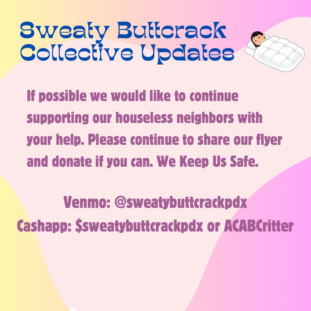 3: Pink & yellow flyer with pink & blue text that reads: Sweaty Butterack Collective Updates. If possible we would like to continue supporting our houseless neighbors with your help. Please continue to share our flyer and donate if you can. We Keep Us Safe.
Venmo: @sweatybuttcrackpdx
Cashapp: Ssweatybuttcrackpdx or ACABCritter