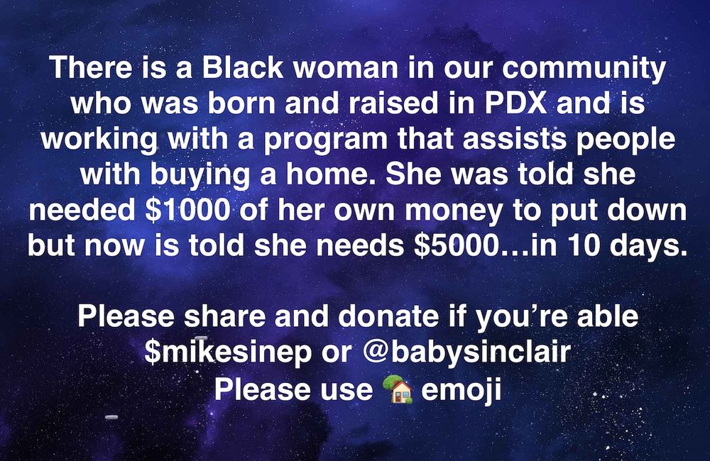 There is a Black woman in our community who was born and raised in PDX and is working with a program that assists people with buying a home. She was told she needed $1000 of her own money to put down but now is told she needs $5000...in 10 days.

Please share and donate if you're able $mikesinep or @babysinclair

Please use 🏠 emoji
