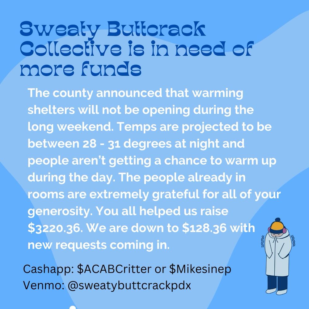 Sweaty Buttcrack Collective is in need ofm more funds

The county announced that warming shelters will not be opening during the long weekend. Temps are projected to be between 28 - 31 degrees at night and people aren't getting a chance to warm up during the day. The people already in rooms are extremely grateful for all of your generosity. You all helped us raise $3220.36. We are down to $128.36 with new requests coming in.

Cashapp: $ACABCritter or $Mikesinep
Venmo: @sweatybuttcrackpdx