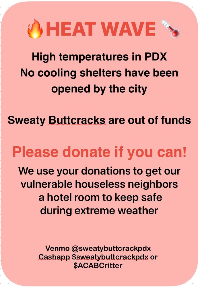 Alt text: peach colored flyer with red and black font. The top reads heat wave in bold font and then continues: high temperatures in PDX, no cooling shelters have been opened by the city, sweaty butt cracks are out of funds. Please donate if you can! We use your donations to get our vulnerable houseless neighbors a hotel room to keep them safe during extreme weather. At the bottom the payment handles you can send to are listed. For Venmo send to @sweatybuttcrackpdx and for cash app send to either $sweatybuttcrackpdx or $ACABCritter