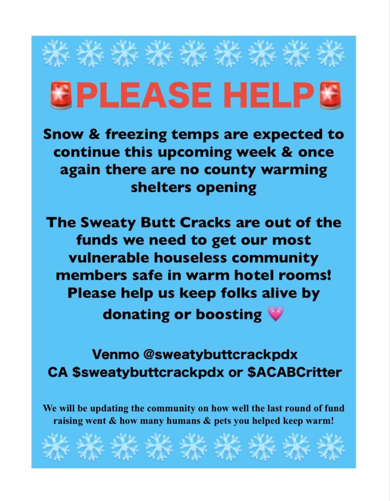 Alt text: Blue flyer with a white border and black text. Snow & freezing temps are expected to continue this upcoming week & once again there are no county warming shelters opening. The Sweaty Butt Cracks are out of the funds we need to get our most vulnerable houseless community members safe in warm hotel rooms. Please help us keep folks alive by donating or boosting 💗 Venmo @sweatybuttcrackpdx CA $sweatybuttcrackpdx or $ACABCritter We will be updating the community on how well the last round of fund raising went & how many humans & pets you helped keep warm!