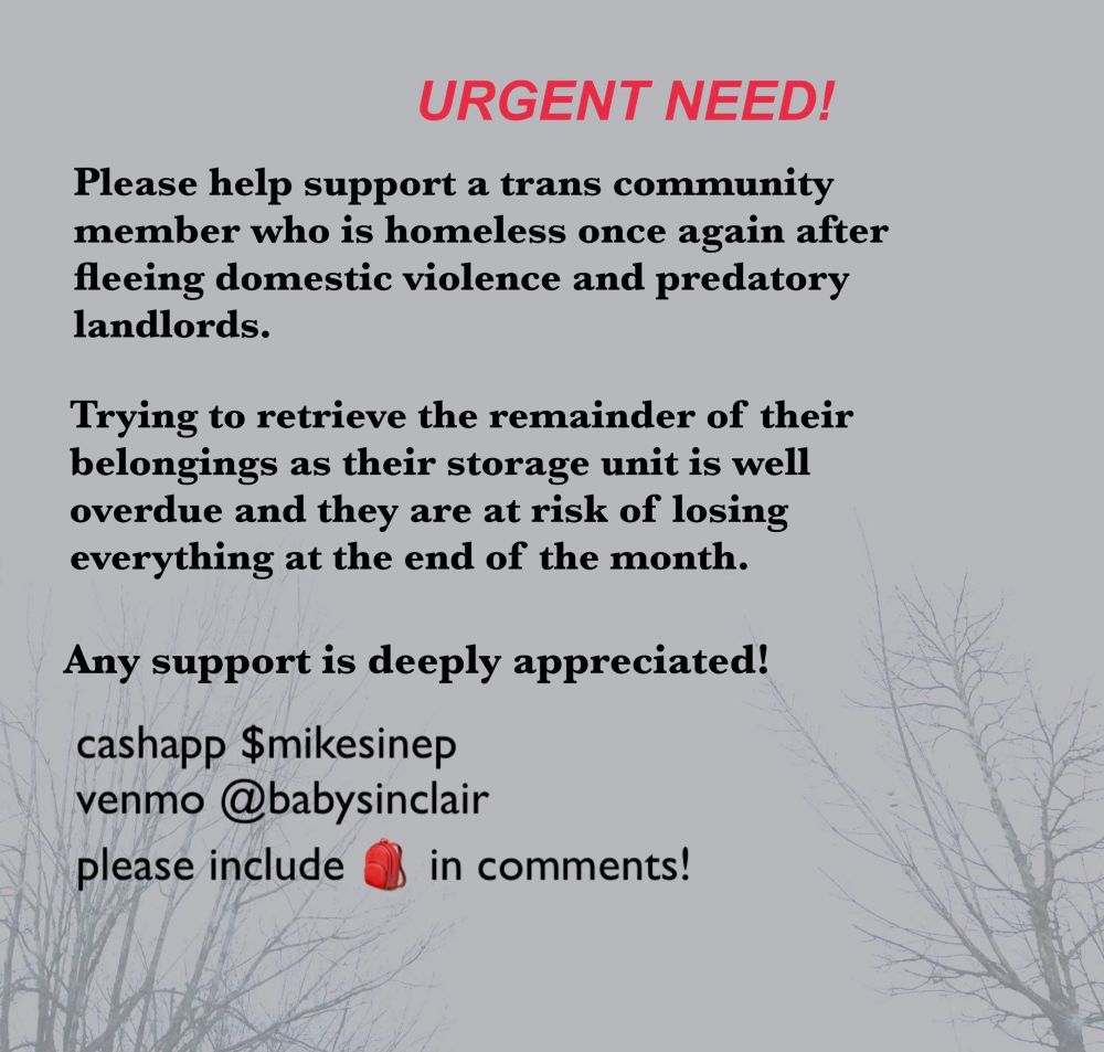 alt text: 

gray background with red text that reads “URGENT NEED!”

followed by black text that says:

Please help support a trans community member who is homeless once again after fleeing domestic violence and predatory landlords.

Trying to retrieve the remainder of their belongings as their storage unit is well overdue and they are at risk of losing everything at the end of the month. 

Any support is deeply appreciated!

cashapp $mikesinep
venmo @babysinclair
please include 🎒 in comments!