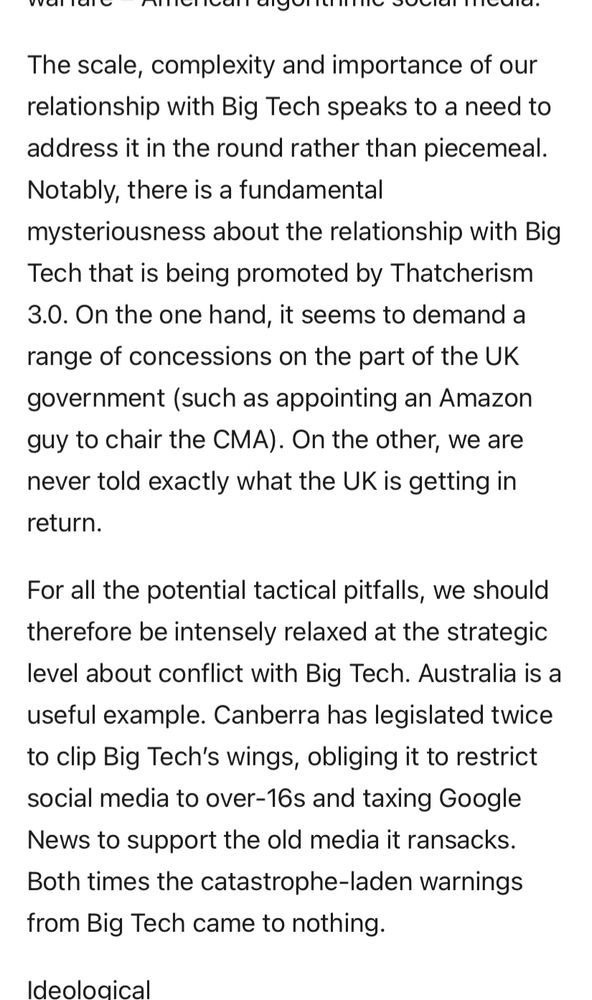The scale, complexity and importance of our relationship with Big Tech speaks to a need to address it in the round rather than piecemeal.
Notably, there is a fundamental mysteriousness about the relationship with Big Tech that is being promoted by Thatcherism
3.0. On the one hand, it seems to demand a range of concessions on the part of the UK
government (such as appointing an Amazon guy to chair the CMA). On the other, we are never told exactly what the UK is getting in return.
For all the potential tactical pitfalls, we should therefore be intensely relaxed at the strategic level about conflict with Big Tech. Australia is a useful example. Canberra has legislated twice to clip Big Tech's wings, obliging it to restrict social media to over-16s and taxing Google News to support the old media it ransacks.
Both times the catastrophe-laden warnings from Big Tech came to nothing.
deoloaicall