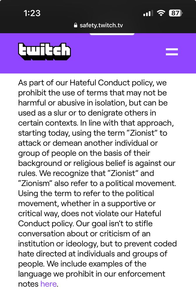 Twitch policy update: in line with that approach, starting today, using the term “Zionist” to attack or demean another individual or group of people on the basis of their background or religious belief against our rules. We recognize that “Zionist” and “Zionism” also refer to a political movement. Using the term to refer to the political movement, whether in a supportive or critical way, does not violate our hateful conduct policy”