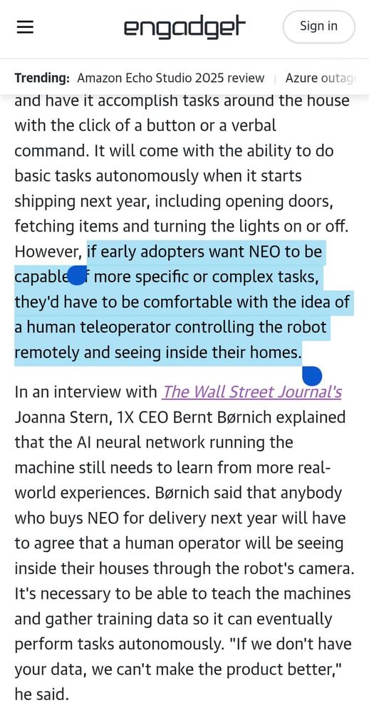 However, if early adopters want NEO to be capable of more specific or complex tasks, they'd have to be comfortable with the idea of a human teleoperator controlling the robot remotely and seeing inside their homes.