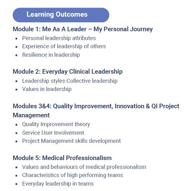 Module 1: Me As A Leader – My Personal Journey
Personal leadership attributes
Experience of leadership of others
Resilience in leadership
Module 2: Everyday Clinical Leadership
Leadership styles·Collective leadership
Values in leadership
Modules 3&4: Quality Improvement, Innovation & QI Project
Management
Quality Improvement theory
Service User Involvement
Project Management skills development
Module 5: Medical Professionalism
Values and behaviours of medical professionalism
Characteristics of high performing teams
Everyday leadership in teams