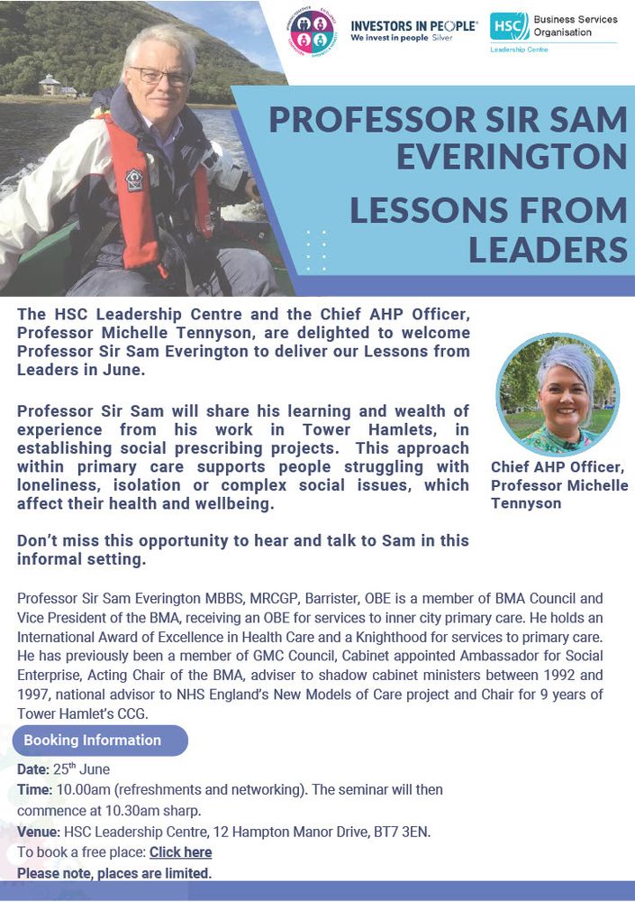Poster advertising the event with pictures of Michelle Tennyson and Professor Sam Everington. 
Text included  The HSC Leadership Centre and the Chief AHP Officer,
Professor Michelle Tennyson, are delighted to welcome
Professor Sir Sam Everington to deliver our Lessons from
Leaders in June.

Professor Sir Sam will share his learning and wealth of
experience from his work in Tower Hamlets, in establishing social prescribing projects. This approach within primary care supports people struggling with loneliness, isolation or complex.  It takes place in the Leadership Centre on 25th June at 10am and booking is via learn.hscni.net . Places are limited. 