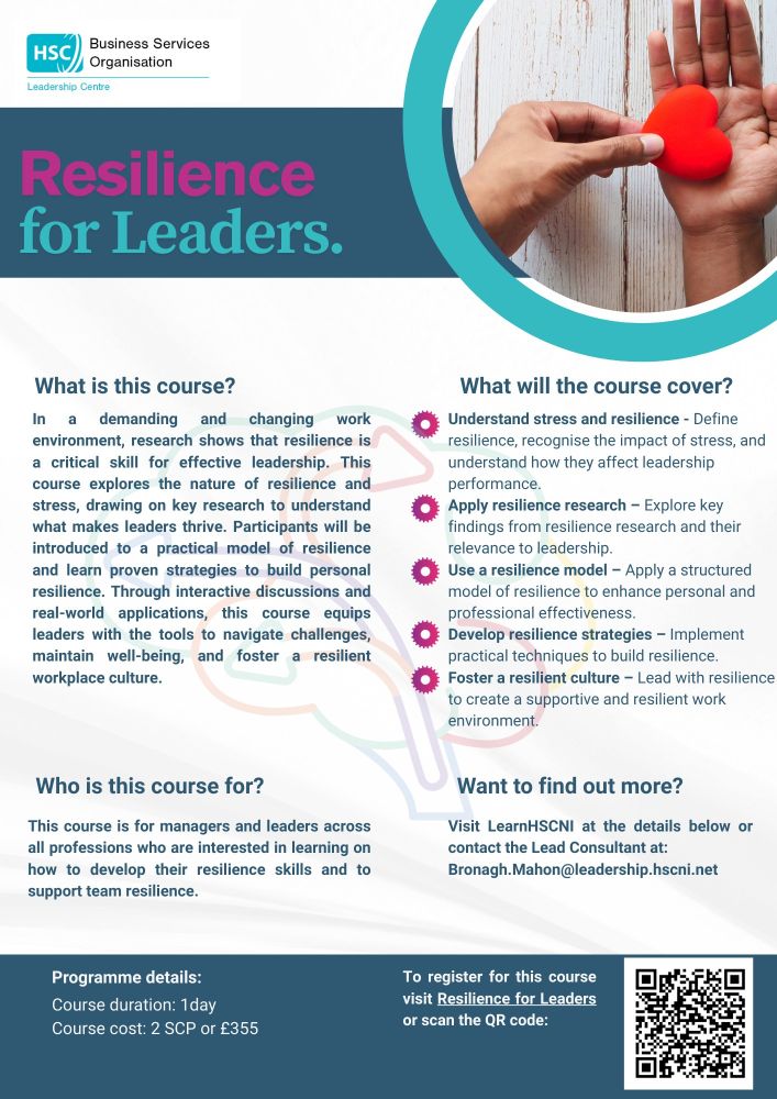 Poster advertising course with information and QR code. Key information.  In a demanding and changing work environment, research shows that resilience is a critical skill for effective leadership. This course explores the nature of resilience and stress, drawing on key research to understand what makes leaders thrive. Participants will be introduced to a practical model of resilience and learn proven strategies to build personal resilience. Through interactive discussions and real-world applications, this course equips leaders with the tools to navigate challenges, maintain well-being, and foster a resilient workplace culture.  Contact Bronagh.Mahon@leadership.hscni.net 