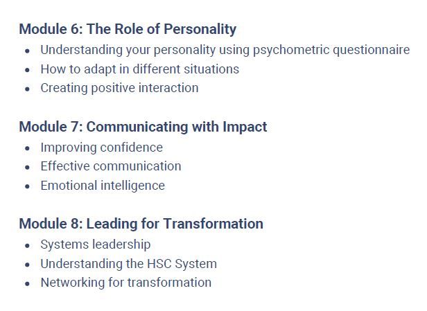 Module 6: The Role of Personality
Understanding your personality using psychometric questionnaire
How to adapt in different situations
Creating positive interaction
Module 7: Communicating with Impact
Improving confidence
Effective communication
Emotional intelligence
Module 8: Leading for Transformation
Systems leadership
Understanding the HSC System
Networking for transformation